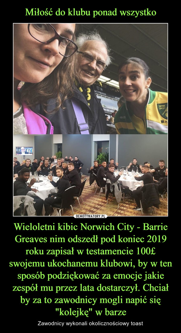 Wieloletni kibic Norwich City - Barrie Greaves nim odszedł pod koniec 2019 roku zapisał w testamencie 100£ swojemu ukochanemu klubowi, by w ten sposób podziękować za emocje jakie zespół mu przez lata dostarczył. Chciał by za to zawodnicy mogli napić się "kolejkę" w barze – Zawodnicy wykonali okolicznościowy toast 