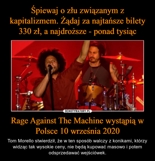 Rage Against The Machine wystąpią w Polsce 10 września 2020 – Tom Morello stwierdził, że w ten sposób walczy z konikami, którzy widząc tak wysokie ceny, nie będą kupować masowo i potem odsprzedawać wejściówek. 