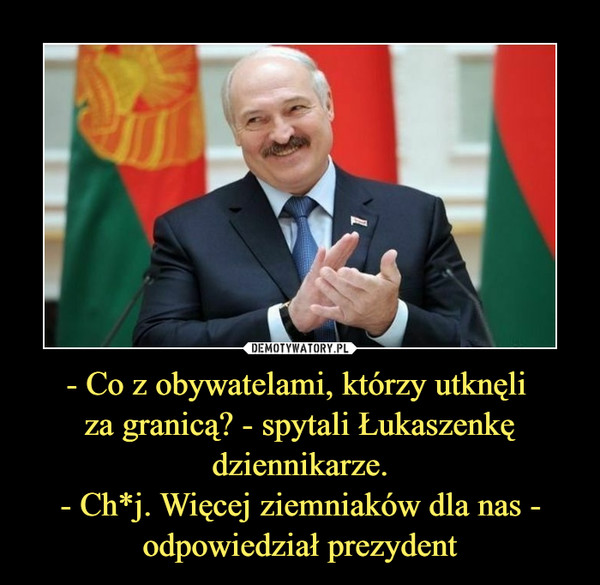 - Co z obywatelami, którzy utknęli 
za granicą? - spytali Łukaszenkę
dziennikarze.
- Ch*j. Więcej ziemniaków dla nas -
odpowiedział prezydent