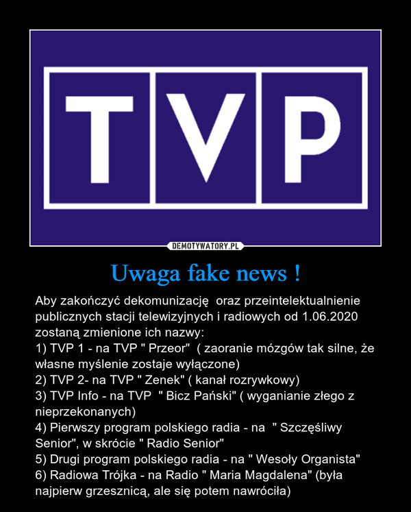 Uwaga fake news ! – Aby zakończyć dekomunizację  oraz przeintelektualnienie publicznych stacji telewizyjnych i radiowych od 1.06.2020 zostaną zmienione ich nazwy:1) TVP 1 - na TVP " Przeor"  ( zaoranie mózgów tak silne, że własne myślenie zostaje wyłączone)2) TVP 2- na TVP " Zenek" ( kanał rozrywkowy)3) TVP Info - na TVP  " Bicz Pański" ( wyganianie złego z nieprzekonanych)4) Pierwszy program polskiego radia - na  " Szczęśliwy Senior", w skrócie " Radio Senior"5) Drugi program polskiego radia - na " Wesoły Organista"6) Radiowa Trójka - na Radio " Maria Magdalena" (była najpierw grzesznicą, ale się potem nawróciła) 