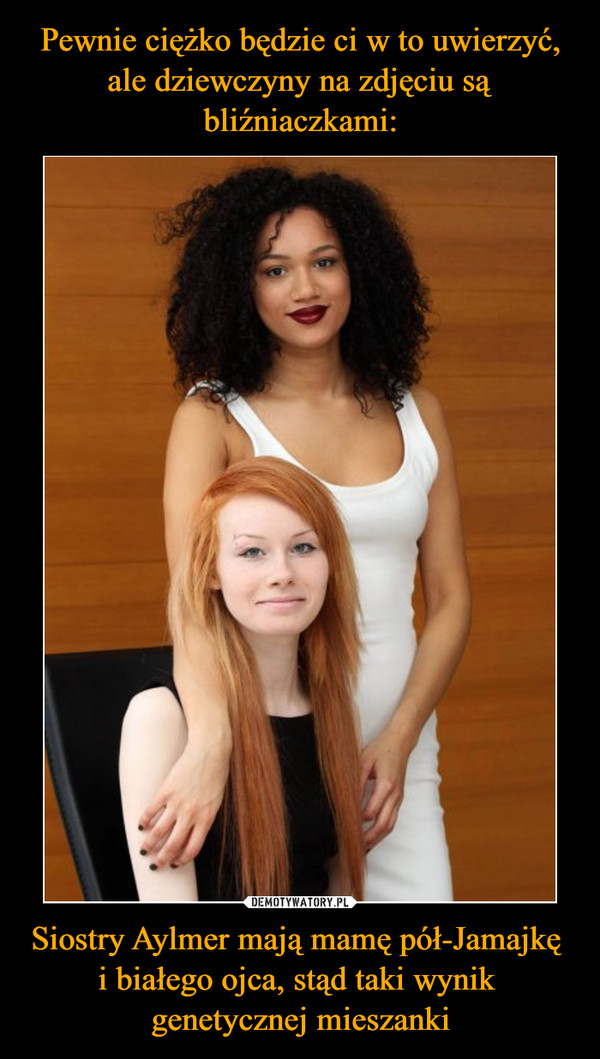 Pewnie ciężko będzie ci w to uwierzyć, ale dziewczyny na zdjęciu są bliźniaczkami: Siostry Aylmer mają mamę pół-Jamajkę 
i białego ojca, stąd taki wynik 
genetycznej mieszanki