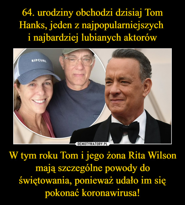 64. urodziny obchodzi dzisiaj Tom Hanks, jeden z najpopularniejszych 
i najbardziej lubianych aktorów W tym roku Tom i jego żona Rita Wilson mają szczególne powody do świętowania, ponieważ udało im się pokonać koronawirusa!