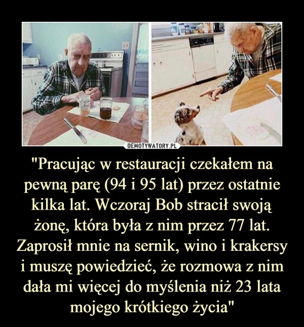 "Pracując w restauracji czekałem na pewną parę (94 i 95 lat) przez ostatnie kilka lat. Wczoraj Bob stracił swoją żonę, która była z nim przez 77 lat. Zaprosił mnie na sernik, wino i krakersy i muszę powiedzieć, że rozmowa z nim dała mi więcej do myślenia niż 23 lata mojego krótkiego życia" –  