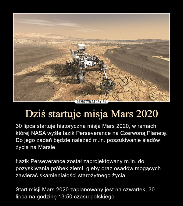 Dziś startuje misja Mars 2020 – 30 lipca startuje historyczna misja Mars 2020, w ramach której NASA wyśle łazik Perseverance na Czerwoną Planetę. Do jego zadań będzie należeć m.in. poszukiwanie śladów życia na Marsie.Łazik Perseverance został zaprojektowany m.in. do pozyskiwania próbek ziemi, gleby oraz osadów mogących zawierać skamieniałości starożytnego życia.Start misji Mars 2020 zaplanowany jest na czwartek, 30 lipca na godzinę 13:50 czasu polskiego 