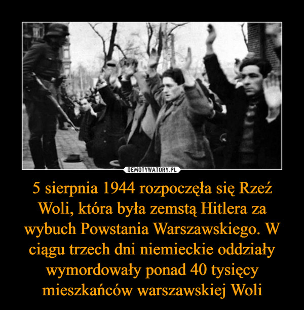 5 sierpnia 1944 rozpoczęła się Rzeź Woli, która była zemstą Hitlera za wybuch Powstania Warszawskiego. W ciągu trzech dni niemieckie oddziały wymordowały ponad 40 tysięcy mieszkańców warszawskiej Woli
