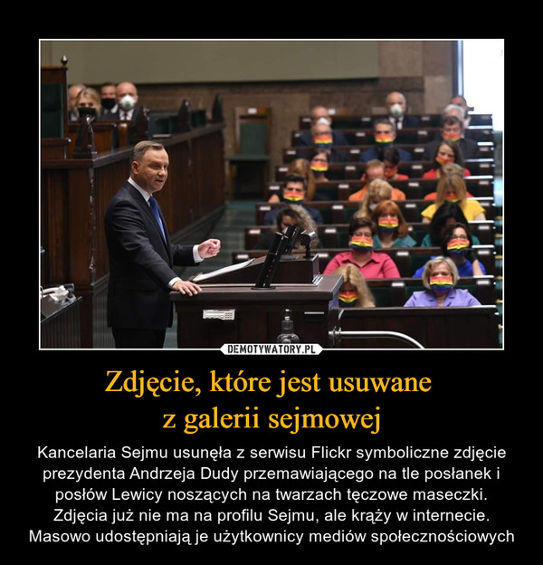 Zdjęcie, które jest usuwane z galerii sejmowej – Kancelaria Sejmu usunęła z serwisu Flickr symboliczne zdjęcie prezydenta Andrzeja Dudy przemawiającego na tle posłanek i posłów Lewicy noszących na twarzach tęczowe maseczki.Zdjęcia już nie ma na profilu Sejmu, ale krąży w internecie. Masowo udostępniają je użytkownicy mediów społecznościowych 