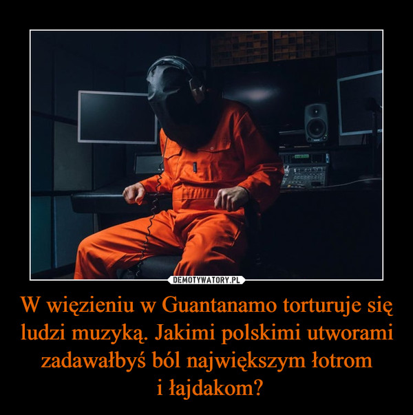 W więzieniu w Guantanamo torturuje się ludzi muzyką. Jakimi polskimi utworami zadawałbyś ból największym łotrom
 i łajdakom?
