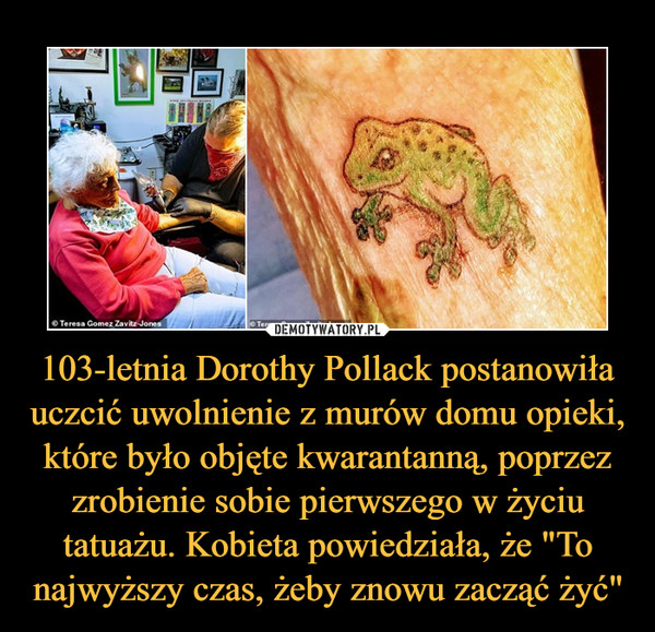 103-letnia Dorothy Pollack postanowiła uczcić uwolnienie z murów domu opieki, które było objęte kwarantanną, poprzez zrobienie sobie pierwszego w życiu tatuażu. Kobieta powiedziała, że "To najwyższy czas, żeby znowu zacząć żyć"