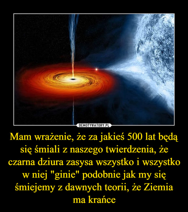 Mam wrażenie, że za jakieś 500 lat będą się śmiali z naszego twierdzenia, że czarna dziura zasysa wszystko i wszystko w niej "ginie" podobnie jak my się śmiejemy z dawnych teorii, że Ziemia ma krańce –  