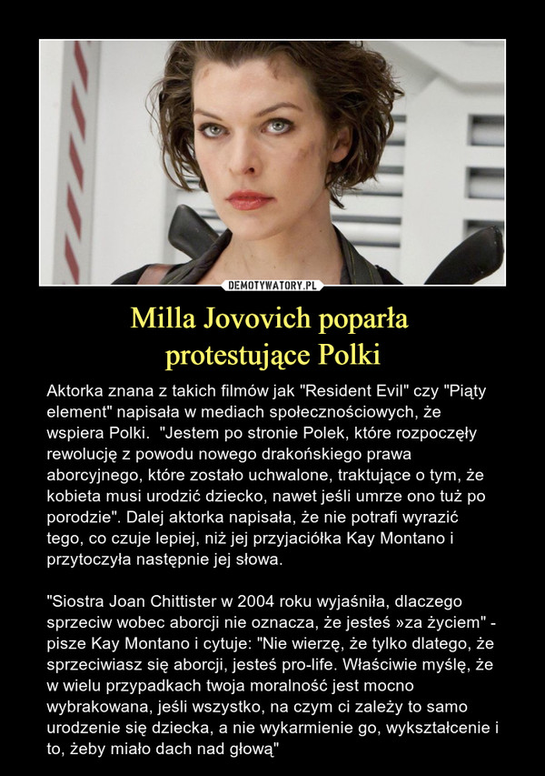 Milla Jovovich poparła protestujące Polki – Aktorka znana z takich filmów jak "Resident Evil" czy "Piąty element" napisała w mediach społecznościowych, że wspiera Polki.  "Jestem po stronie Polek, które rozpoczęły rewolucję z powodu nowego drakońskiego prawa aborcyjnego, które zostało uchwalone, traktujące o tym, że kobieta musi urodzić dziecko, nawet jeśli umrze ono tuż po porodzie". Dalej aktorka napisała, że nie potrafi wyrazić tego, co czuje lepiej, niż jej przyjaciółka Kay Montano i przytoczyła następnie jej słowa. "Siostra Joan Chittister w 2004 roku wyjaśniła, dlaczego sprzeciw wobec aborcji nie oznacza, że jesteś »za życiem" - pisze Kay Montano i cytuje: "Nie wierzę, że tylko dlatego, że sprzeciwiasz się aborcji, jesteś pro-life. Właściwie myślę, że w wielu przypadkach twoja moralność jest mocno wybrakowana, jeśli wszystko, na czym ci zależy to samo urodzenie się dziecka, a nie wykarmienie go, wykształcenie i to, żeby miało dach nad głową" 