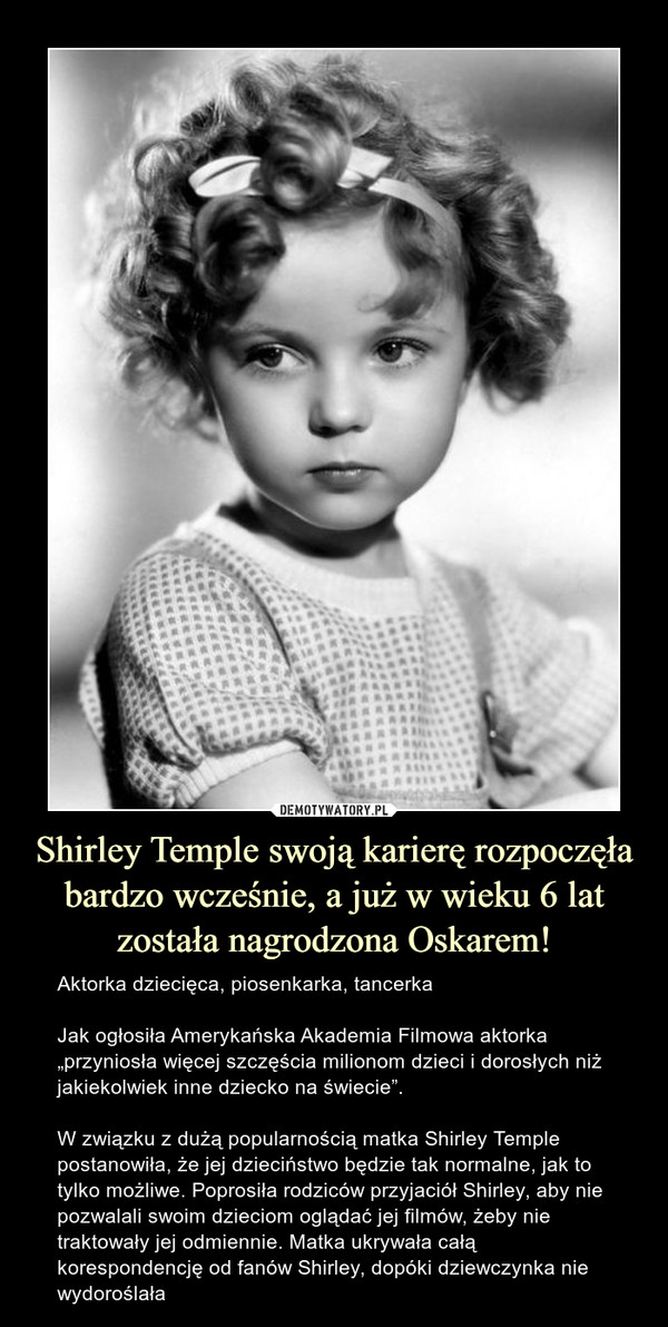 Shirley Temple swoją karierę rozpoczęła bardzo wcześnie, a już w wieku 6 lat została nagrodzona Oskarem! – Aktorka dziecięca, piosenkarka, tancerkaJak ogłosiła Amerykańska Akademia Filmowa aktorka „przyniosła więcej szczęścia milionom dzieci i dorosłych niż jakiekolwiek inne dziecko na świecie”.W związku z dużą popularnością matka Shirley Temple postanowiła, że jej dzieciństwo będzie tak normalne, jak to tylko możliwe. Poprosiła rodziców przyjaciół Shirley, aby nie pozwalali swoim dzieciom oglądać jej filmów, żeby nie traktowały jej odmiennie. Matka ukrywała całą korespondencję od fanów Shirley, dopóki dziewczynka nie wydoroślała 