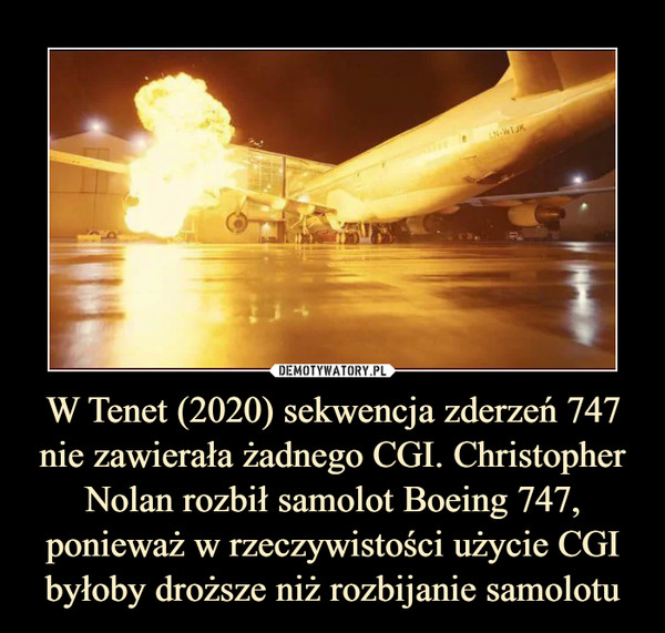 W Tenet (2020) sekwencja zderzeń 747 nie zawierała żadnego CGI. Christopher Nolan rozbił samolot Boeing 747, ponieważ w rzeczywistości użycie CGI byłoby droższe niż rozbijanie samolotu