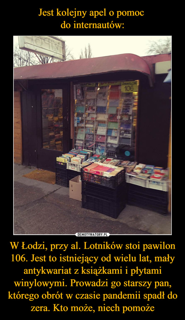 W Łodzi, przy al. Lotników stoi pawilon 106. Jest to istniejący od wielu lat, mały antykwariat z książkami i płytami winylowymi. Prowadzi go starszy pan, którego obrót w czasie pandemii spadł do zera. Kto może, niech pomoże –  