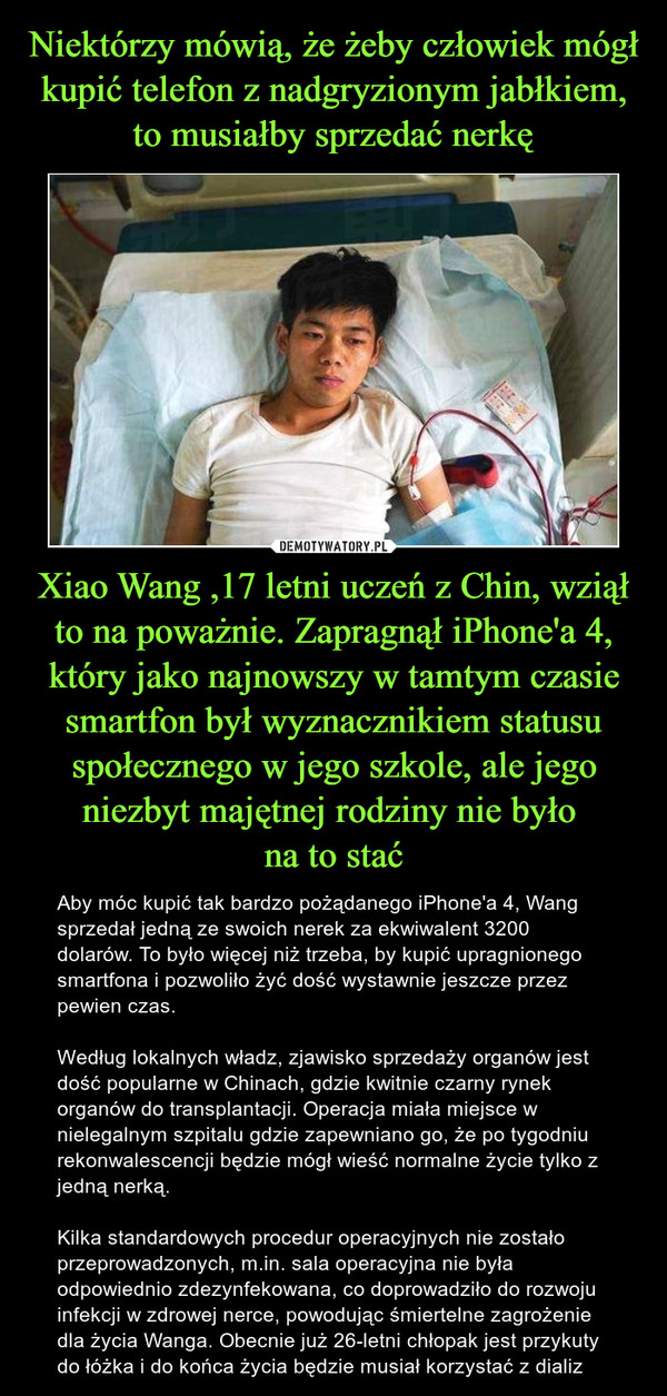 Xiao Wang ,17 letni uczeń z Chin, wziął to na poważnie. Zapragnął iPhone'a 4, który jako najnowszy w tamtym czasie smartfon był wyznacznikiem statusu społecznego w jego szkole, ale jego niezbyt majętnej rodziny nie było na to stać – Aby móc kupić tak bardzo pożądanego iPhone'a 4, Wang sprzedał jedną ze swoich nerek za ekwiwalent 3200 dolarów. To było więcej niż trzeba, by kupić upragnionego smartfona i pozwoliło żyć dość wystawnie jeszcze przez pewien czas.Według lokalnych władz, zjawisko sprzedaży organów jest dość popularne w Chinach, gdzie kwitnie czarny rynek organów do transplantacji. Operacja miała miejsce w nielegalnym szpitalu gdzie zapewniano go, że po tygodniu rekonwalescencji będzie mógł wieść normalne życie tylko z jedną nerką.Kilka standardowych procedur operacyjnych nie zostało przeprowadzonych, m.in. sala operacyjna nie była odpowiednio zdezynfekowana, co doprowadziło do rozwoju infekcji w zdrowej nerce, powodując śmiertelne zagrożenie dla życia Wanga. Obecnie już 26-letni chłopak jest przykuty do łóżka i do końca życia będzie musiał korzystać z dializ 