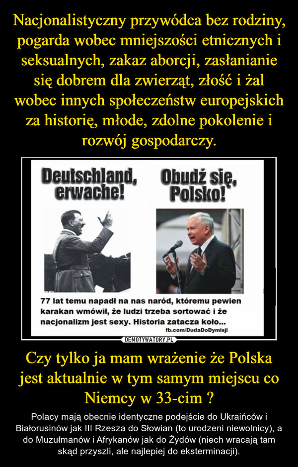 Czy tylko ja mam wrażenie że Polska jest aktualnie w tym samym miejscu co Niemcy w 33-cim ? – Polacy mają obecnie identyczne podejście do Ukraińców i Białorusinów jak III Rzesza do Słowian (to urodzeni niewolnicy), a do Muzułmanów i Afrykanów jak do Żydów (niech wracają tam skąd przyszli, ale najlepiej do eksterminacji). 