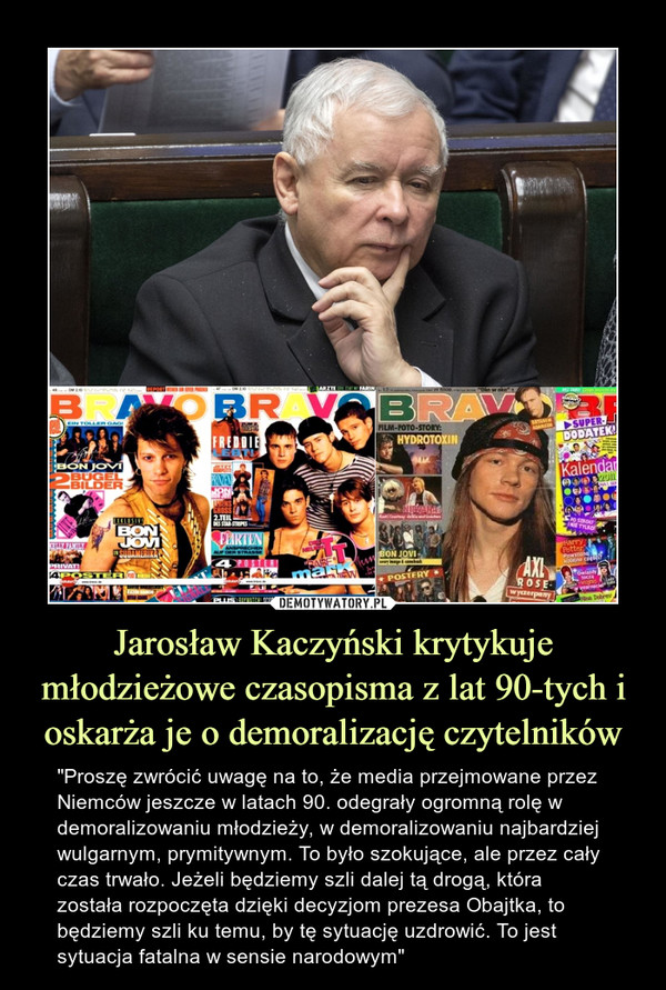 Jarosław Kaczyński krytykuje młodzieżowe czasopisma z lat 90-tych i oskarża je o demoralizację czytelników – "Proszę zwrócić uwagę na to, że media przejmowane przez Niemców jeszcze w latach 90. odegrały ogromną rolę w demoralizowaniu młodzieży, w demoralizowaniu najbardziej wulgarnym, prymitywnym. To było szokujące, ale przez cały czas trwało. Jeżeli będziemy szli dalej tą drogą, która została rozpoczęta dzięki decyzjom prezesa Obajtka, to będziemy szli ku temu, by tę sytuację uzdrowić. To jest sytuacja fatalna w sensie narodowym" 