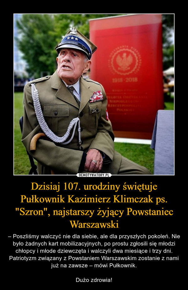 Dzisiaj 107. urodziny świętuje Pułkownik Kazimierz Klimczak ps. "Szron", najstarszy żyjący Powstaniec Warszawski – – Poszliśmy walczyć nie dla siebie, ale dla przyszłych pokoleń. Nie było żadnych kart mobilizacyjnych, po prostu zgłosili się młodzi chłopcy i młode dziewczęta i walczyli dwa miesiące i trzy dni.Patriotyzm związany z Powstaniem Warszawskim zostanie z nami już na zawsze – mówi Pułkownik.Dużo zdrowia! 
