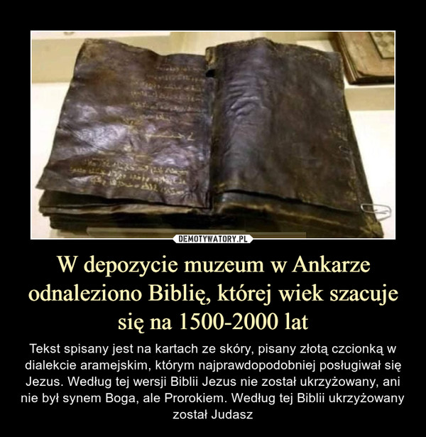 W depozycie muzeum w Ankarze odnaleziono Biblię, której wiek szacuje się na 1500-2000 lat – Tekst spisany jest na kartach ze skóry, pisany złotą czcionką w dialekcie aramejskim, którym najprawdopodobniej posługiwał się Jezus. Według tej wersji Biblii Jezus nie został ukrzyżowany, ani nie był synem Boga, ale Prorokiem. Według tej Biblii ukrzyżowany został Judasz 
