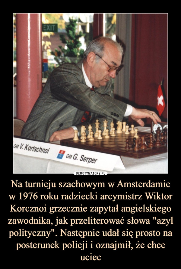Na turnieju szachowym w Amsterdamie w 1976 roku radziecki arcymistrz Wiktor Korcznoi grzecznie zapytał angielskiego zawodnika, jak przeliterować słowa "azyl polityczny". Następnie udał się prosto na posterunek policji i oznajmił, że chce uciec