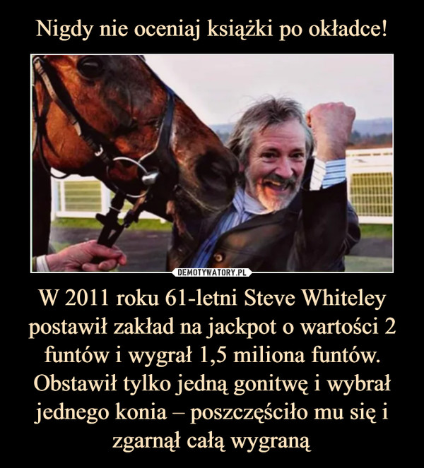 Nigdy nie oceniaj książki po okładce! W 2011 roku 61-letni Steve Whiteley postawił zakład na jackpot o wartości 2 funtów i wygrał 1,5 miliona funtów. Obstawił tylko jedną gonitwę i wybrał jednego konia – poszczęściło mu się i zgarnął całą wygraną