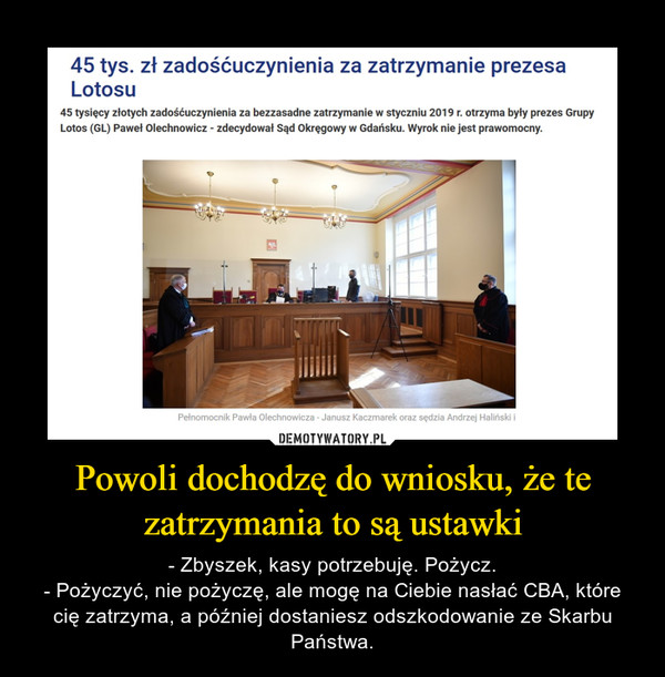 Powoli dochodzę do wniosku, że te zatrzymania to są ustawki – - Zbyszek, kasy potrzebuję. Pożycz.- Pożyczyć, nie pożyczę, ale mogę na Ciebie nasłać CBA, które cię zatrzyma, a później dostaniesz odszkodowanie ze Skarbu Państwa. 45 tys. zł zadośćuczynienia za zatrzymanie prezesa Lotosu 45 tysięcy złotych zadośćuczynienia za bezzasadne zatrzymanie w styczniu 2019 r. otrzyma były prezes Grupy Lotos (GL) Paweł Olechnowicz - zdecydował Sąd Okręgowy w Gdańsku. Wyrok nie jest prawomocny. Pełnomocnik Pawła Olechnowicza - Janusz Kaczmarek oraz sędzia Andrzej Haliński