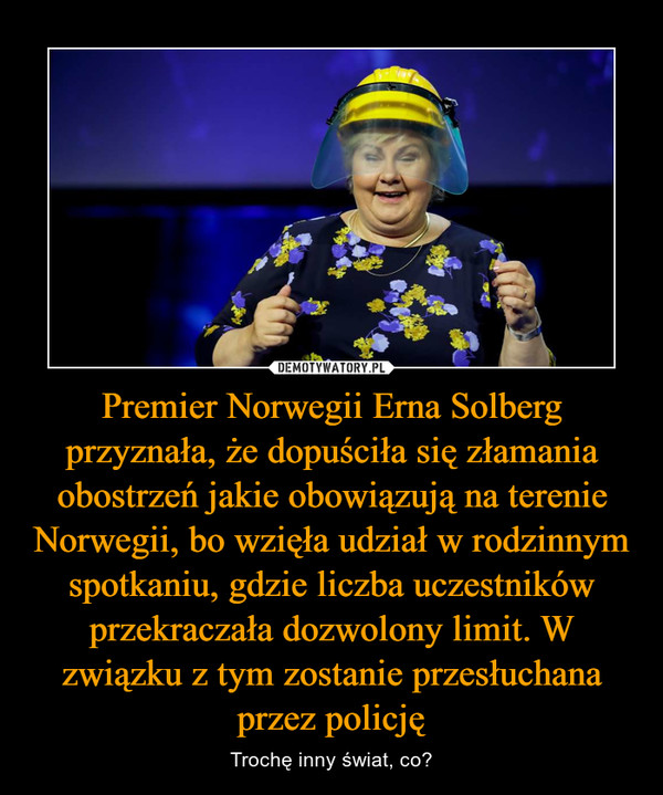 Premier Norwegii Erna Solberg przyznała, że dopuściła się złamania obostrzeń jakie obowiązują na terenie Norwegii, bo wzięła udział w rodzinnym spotkaniu, gdzie liczba uczestników przekraczała dozwolony limit. W związku z tym zostanie przesłuchana przez policję – Trochę inny świat, co? 