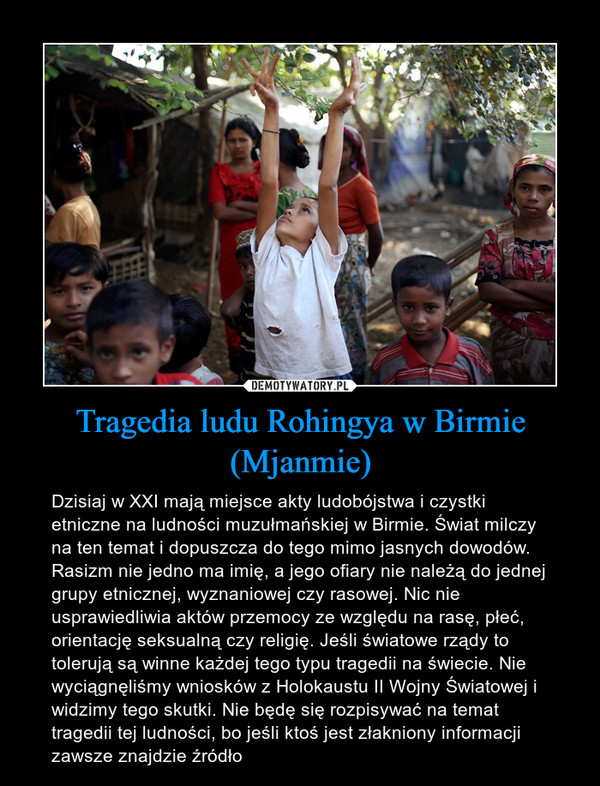 Tragedia ludu Rohingya w Birmie (Mjanmie) – Dzisiaj w XXI mają miejsce akty ludobójstwa i czystki etniczne na ludności muzułmańskiej w Birmie. Świat milczy na ten temat i dopuszcza do tego mimo jasnych dowodów. Rasizm nie jedno ma imię, a jego ofiary nie należą do jednej grupy etnicznej, wyznaniowej czy rasowej. Nic nie usprawiedliwia aktów przemocy ze względu na rasę, płeć, orientację seksualną czy religię. Jeśli światowe rządy to tolerują są winne każdej tego typu tragedii na świecie. Nie wyciągnęliśmy wniosków z Holokaustu II Wojny Światowej i widzimy tego skutki. Nie będę się rozpisywać na temat tragedii tej ludności, bo jeśli ktoś jest złakniony informacji zawsze znajdzie źródło 