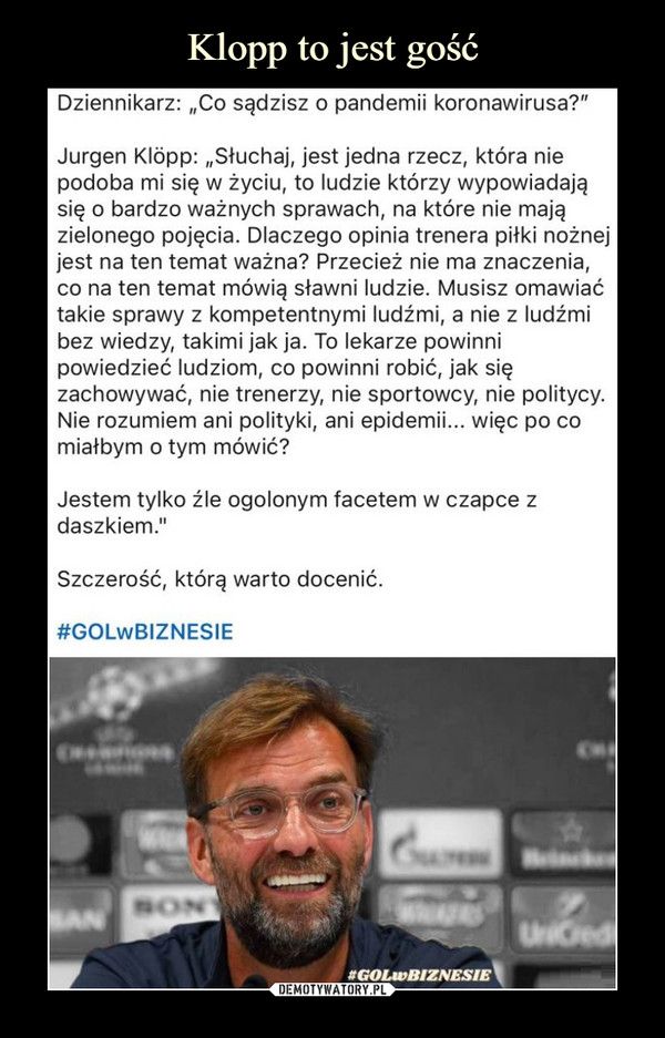  –  Dziennikarz: „Co sądzisz o pandemii koronawirusa?"Jurgen Klopp: „Słuchaj, jest jedna rzecz, która nie podoba mi się w życiu, to ludzie którzy wypowiadają się o bardzo ważnych sprawach, na które nie mają zielonego pojęcia. Dlaczego opinia trenera piłki nożnej jest na ten temat ważna? Przecież nie ma znaczenia, co na ten temat mówią sławni ludzie. Musisz omawiać takie sprawy z kompetentnymi ludźmi, a nie z ludźmi bez wiedzy, takimi jak ja. To lekarze powinni powiedzieć ludziom, co powinni robić, jak się zachowywać, nie trenerzy, nie sportowcy, nie politycy. Nie rozumiem ani polityki, ani epidemii... więc po co miałbym o tym mówić?Jestem tylko źle ogolonym facetem w czapce z daszkiem."Szczerość, którą warto docenić.