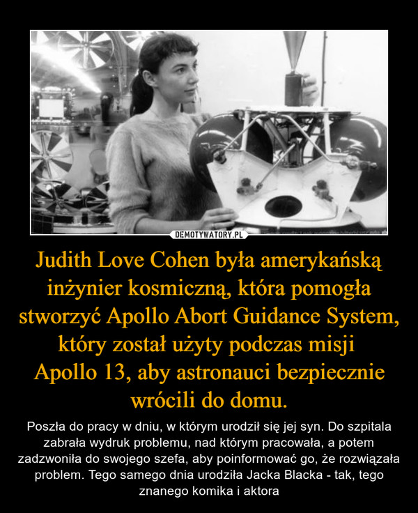 Judith Love Cohen była amerykańską inżynier kosmiczną, która pomogła stworzyć Apollo Abort Guidance System, który został użyty podczas misji Apollo 13, aby astronauci bezpiecznie wrócili do domu. – Poszła do pracy w dniu, w którym urodził się jej syn. Do szpitala zabrała wydruk problemu, nad którym pracowała, a potem zadzwoniła do swojego szefa, aby poinformować go, że rozwiązała problem. Tego samego dnia urodziła Jacka Blacka - tak, tego znanego komika i aktora 