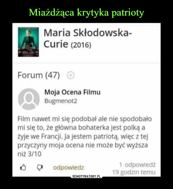  –  Maria Skłodowska-Curie (2016) Forum (47) Moja Ocena Filmu drik Bugmenot2 Film nawet mi się podobał ale nie spodobało mi się to, że główna bohaterka jest polką a żyje we Francji. ja jestem patriotą, więc z tej przyczyny moja ocena nie może być wyższa niż 3/10