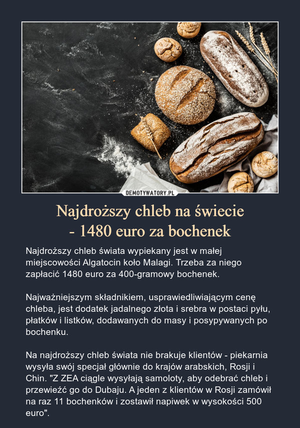 Najdroższy chleb na świecie- 1480 euro za bochenek – Najdroższy chleb świata wypiekany jest w małej miejscowości Algatocin koło Malagi. Trzeba za niego zapłacić 1480 euro za 400-gramowy bochenek.Najważniejszym składnikiem, usprawiedliwiającym cenę chleba, jest dodatek jadalnego złota i srebra w postaci pyłu, płatków i listków, dodawanych do masy i posypywanych po bochenku.Na najdroższy chleb świata nie brakuje klientów - piekarnia wysyła swój specjał głównie do krajów arabskich, Rosji i Chin. "Z ZEA ciągle wysyłają samoloty, aby odebrać chleb i przewieźć go do Dubaju. A jeden z klientów w Rosji zamówił na raz 11 bochenków i zostawił napiwek w wysokości 500 euro". 