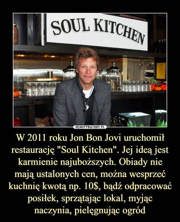 W 2011 roku Jon Bon Jovi uruchomił restaurację "Soul Kitchen". Jej ideą jest karmienie najuboższych. Obiady nie mają ustalonych cen, można wesprzeć kuchnię kwotą np. 10$, bądź odpracować posiłek, sprzątając lokal, myjąc naczynia, pielęgnując ogród