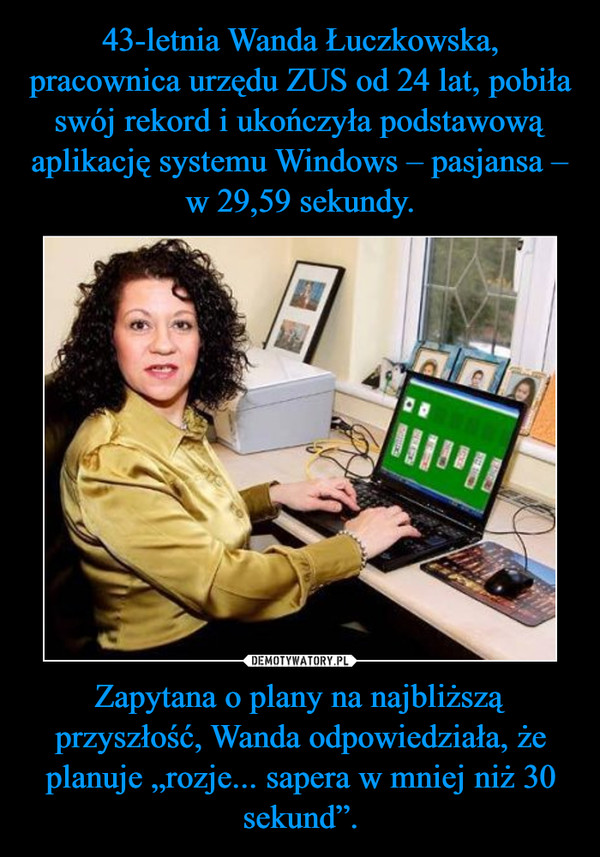 43-letnia Wanda Łuczkowska, pracownica urzędu ZUS od 24 lat, pobiła swój rekord i ukończyła podstawową aplikację systemu Windows – pasjansa – w 29,59 sekundy. Zapytana o plany na najbliższą przyszłość, Wanda odpowiedziała, że planuje „rozje... sapera w mniej niż 30 sekund”.