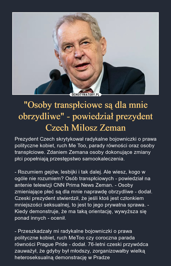 "Osoby transpłciowe są dla mnie obrzydliwe" - powiedział prezydent Czech Milosz Zeman – Prezydent Czech skrytykował radykalne bojowniczki o prawa polityczne kobiet, ruch Me Too, parady równości oraz osoby transpłciowe. Zdaniem Zemana osoby dokonujące zmiany płci popełniają przestępstwo samookaleczenia.- Rozumiem gejów, lesbijki i tak dalej. Ale wiesz, kogo w ogóle nie rozumiem? Osób transpłciowych - powiedział na antenie telewizji CNN Prima News Zeman. - Osoby zmieniające płeć są dla mnie naprawdę obrzydliwe - dodał. Czeski prezydent stwierdził, że jeśli ktoś jest członkiem mniejszości seksualnej, to jest to jego prywatna sprawa. - Kiedy demonstruje, że ma taką orientację, wywyższa się ponad innych - ocenił.  - Przeszkadzały mi radykalne bojowniczki o prawa polityczne kobiet, ruch MeToo czy coroczna parada równości Prague Pride - dodał. 76-letni czeski przywódca zauważył, że gdyby był młodszy, zorganizowałby wielką heteroseksualną demonstrację w Pradze 