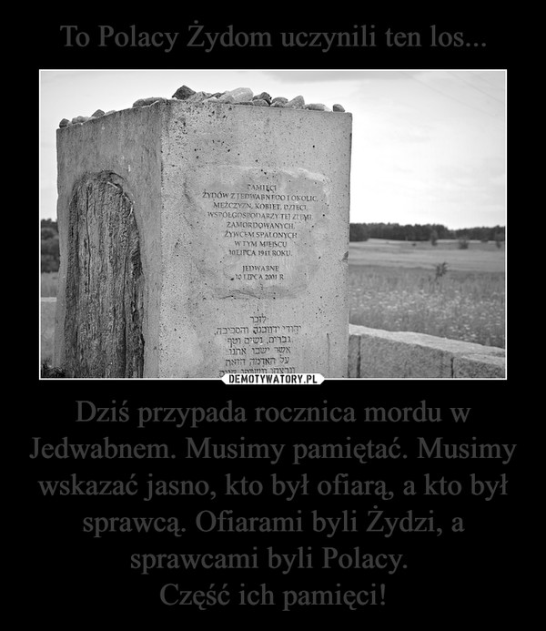To Polacy Żydom uczynili ten los... Dziś przypada rocznica mordu w Jedwabnem. Musimy pamiętać. Musimy wskazać jasno, kto był ofiarą, a kto był sprawcą. Ofiarami byli Żydzi, a sprawcami byli Polacy. 
Część ich pamięci!