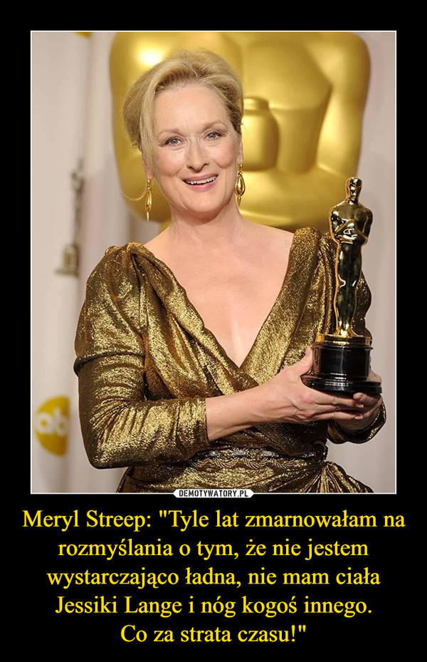 Meryl Streep: "Tyle lat zmarnowałam na rozmyślania o tym, że nie jestem wystarczająco ładna, nie mam ciała Jessiki Lange i nóg kogoś innego.Co za strata czasu!" –  