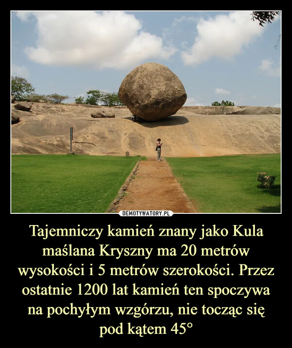 Tajemniczy kamień znany jako Kula maślana Kryszny ma 20 metrów wysokości i 5 metrów szerokości. Przez ostatnie 1200 lat kamień ten spoczywa na pochyłym wzgórzu, nie tocząc się
pod kątem 45°