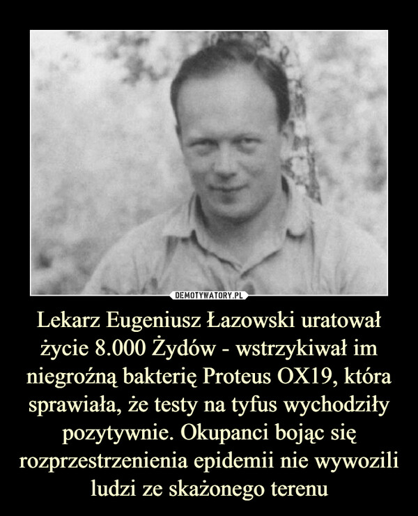 Lekarz Eugeniusz Łazowski uratował życie 8.000 Żydów - wstrzykiwał im niegroźną bakterię Proteus OX19, która sprawiała, że testy na tyfus wychodziły pozytywnie. Okupanci bojąc się rozprzestrzenienia epidemii nie wywozili ludzi ze skażonego terenu –  