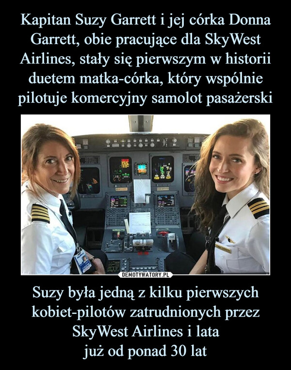 Kapitan Suzy Garrett i jej córka Donna Garrett, obie pracujące dla SkyWest Airlines, stały się pierwszym w historii duetem matka-córka, który wspólnie pilotuje komercyjny samolot pasażerski Suzy była jedną z kilku pierwszych kobiet-pilotów zatrudnionych przez SkyWest Airlines i lata
już od ponad 30 lat