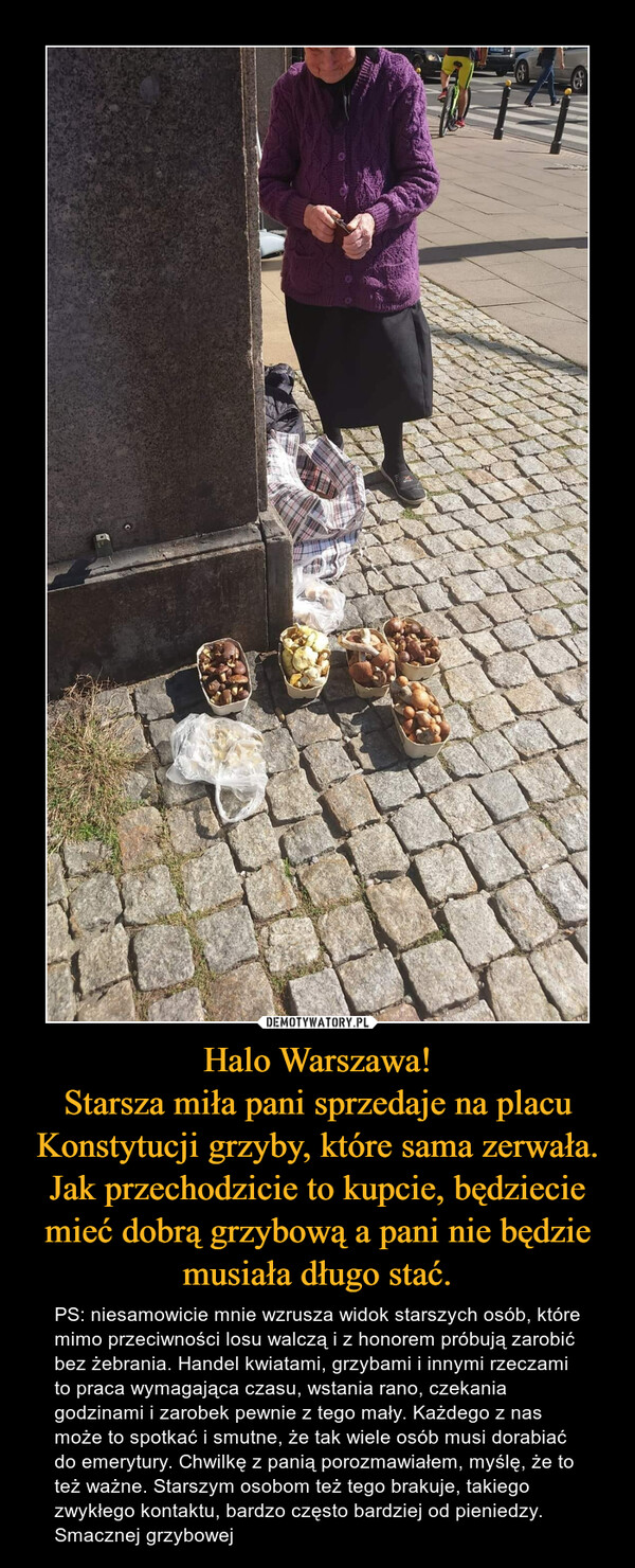 Halo Warszawa!Starsza miła pani sprzedaje na placu Konstytucji grzyby, które sama zerwała. Jak przechodzicie to kupcie, będziecie mieć dobrą grzybową a pani nie będzie musiała długo stać. – PS: niesamowicie mnie wzrusza widok starszych osób, które mimo przeciwności losu walczą i z honorem próbują zarobić bez żebrania. Handel kwiatami, grzybami i innymi rzeczami to praca wymagająca czasu, wstania rano, czekania godzinami i zarobek pewnie z tego mały. Każdego z nas może to spotkać i smutne, że tak wiele osób musi dorabiać do emerytury. Chwilkę z panią porozmawiałem, myślę, że to też ważne. Starszym osobom też tego brakuje, takiego zwykłego kontaktu, bardzo często bardziej od pieniedzy.Smacznej grzybowej 