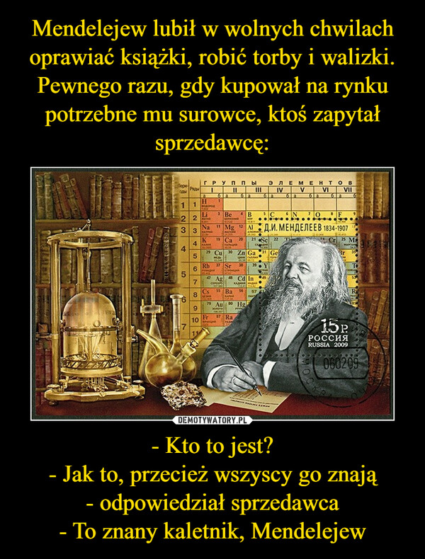 Mendelejew lubił w wolnych chwilach oprawiać książki, robić torby i walizki. Pewnego razu, gdy kupował na rynku potrzebne mu surowce, ktoś zapytał sprzedawcę: - Kto to jest?
- Jak to, przecież wszyscy go znają
- odpowiedział sprzedawca
- To znany kaletnik, Mendelejew