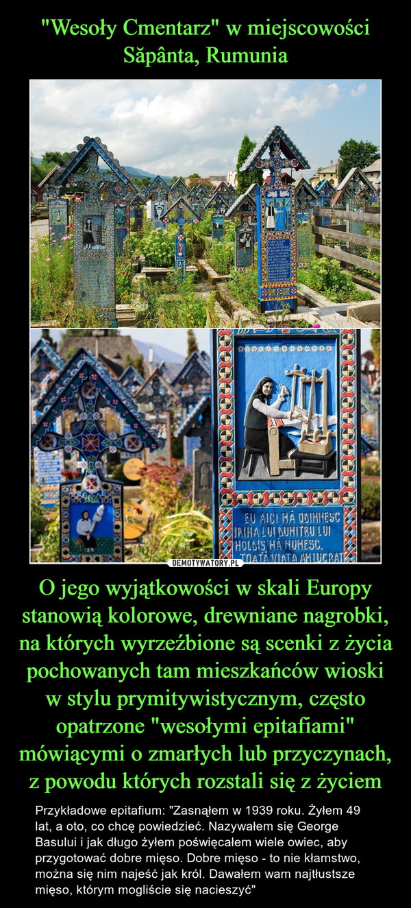 "Wesoły Cmentarz" w miejscowości Săpânta, Rumunia O jego wyjątkowości w skali Europy stanowią kolorowe, drewniane nagrobki, na których wyrzeźbione są scenki z życia pochowanych tam mieszkańców wioski w stylu prymitywistycznym, często opatrzone "wesołymi epitafiami" mówiącymi o zmarłych lub przyczynach, z powodu których rozstali się z życiem