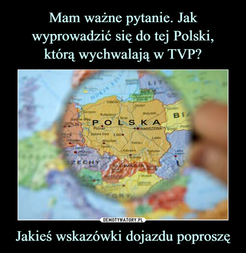 Mam ważne pytanie. Jak wyprowadzić się do tej Polski,
którą wychwalają w TVP? Jakieś wskazówki dojazdu poproszę