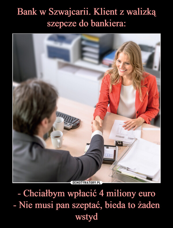 - Chciałbym wpłacić 4 miliony euro- Nie musi pan szeptać, bieda to żaden wstyd –  