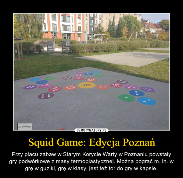 Squid Game: Edycja Poznań – Przy placu zabaw w Starym Korycie Warty w Poznaniu powstały gry podwórkowe z masy termoplastycznej. Można pograć m. in. w grę w guziki, grę w klasy, jest też tor do gry w kapsle. 