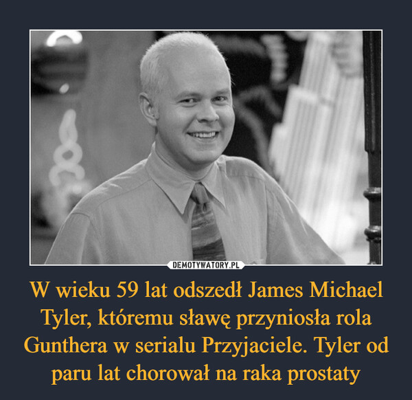W wieku 59 lat odszedł James Michael Tyler, któremu sławę przyniosła rola Gunthera w serialu Przyjaciele. Tyler od paru lat chorował na raka prostaty