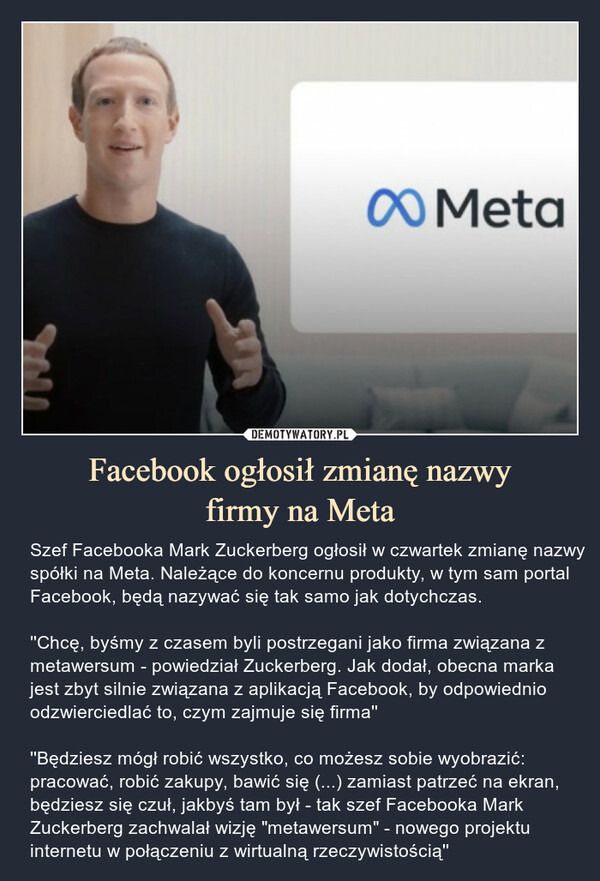 Facebook ogłosił zmianę nazwyfirmy na Meta – Szef Facebooka Mark Zuckerberg ogłosił w czwartek zmianę nazwy spółki na Meta. Należące do koncernu produkty, w tym sam portal Facebook, będą nazywać się tak samo jak dotychczas.''Chcę, byśmy z czasem byli postrzegani jako firma związana z metawersum - powiedział Zuckerberg. Jak dodał, obecna marka jest zbyt silnie związana z aplikacją Facebook, by odpowiednio odzwierciedlać to, czym zajmuje się firma''''Będziesz mógł robić wszystko, co możesz sobie wyobrazić: pracować, robić zakupy, bawić się (...) zamiast patrzeć na ekran, będziesz się czuł, jakbyś tam był - tak szef Facebooka Mark Zuckerberg zachwalał wizję "metawersum" - nowego projektu internetu w połączeniu z wirtualną rzeczywistością'' 