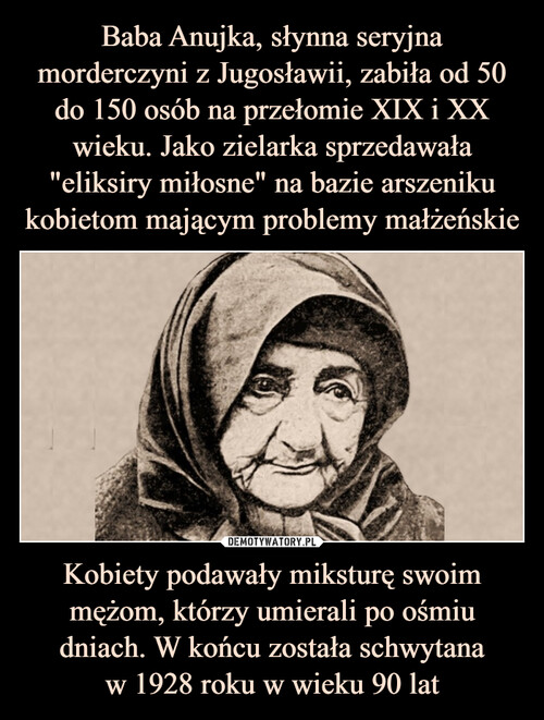 Baba Anujka, słynna seryjna morderczyni z Jugosławii, zabiła od 50 do 150 osób na przełomie XIX i XX wieku. Jako zielarka sprzedawała "eliksiry miłosne" na bazie arszeniku kobietom mającym problemy małżeńskie Kobiety podawały miksturę swoim mężom, którzy umierali po ośmiu dniach. W końcu została schwytana
w 1928 roku w wieku 90 lat
