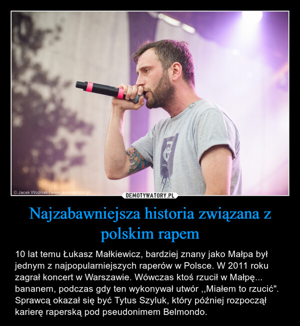 Najzabawniejsza historia związana z polskim rapem – 10 lat temu Łukasz Małkiewicz, bardziej znany jako Małpa był jednym z najpopularniejszych raperów w Polsce. W 2011 roku zagrał koncert w Warszawie. Wówczas ktoś rzucił w Małpę... bananem, podczas gdy ten wykonywał utwór ,,Miałem to rzucić". Sprawcą okazał się być Tytus Szyluk, który później rozpoczął karierę raperską pod pseudonimem Belmondo. 