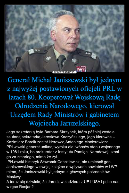 Generał Michał Janiszewski był jednym z najwyżej postawionych oficjeli PRL w latach 80. Kooperował Wojskową Radę Odrodzenia Narodowego, kierował Urzędem Rady Ministrów i gabinetem Wojciecha Jaruzelskiego.